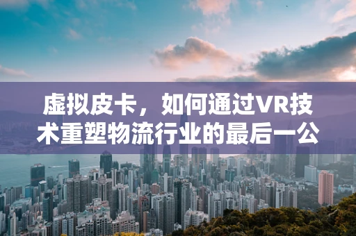 虚拟皮卡，如何通过VR技术重塑物流行业的最后一公里？