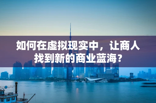如何在虚拟现实中，让商人找到新的商业蓝海？