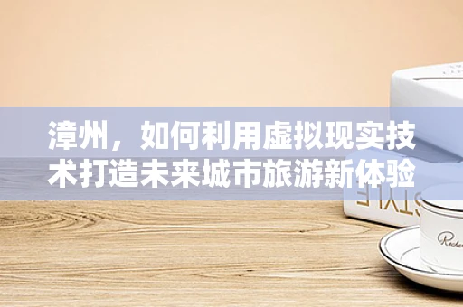 漳州，如何利用虚拟现实技术打造未来城市旅游新体验？