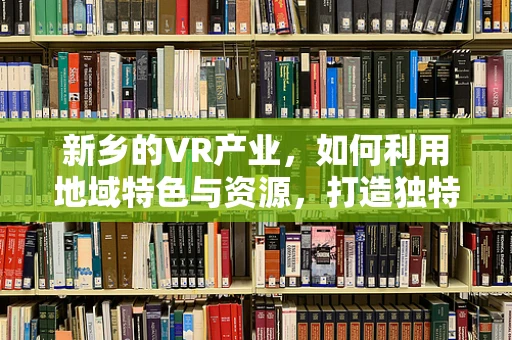 新乡的VR产业，如何利用地域特色与资源，打造独特的虚拟现实体验？