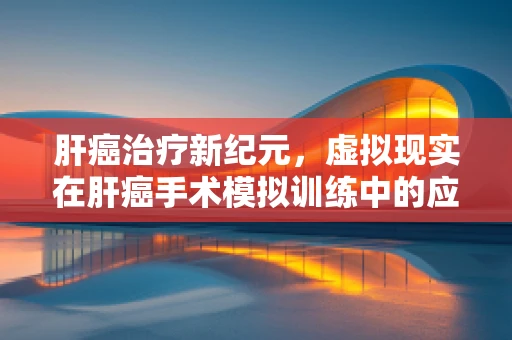 肝癌治疗新纪元，虚拟现实在肝癌手术模拟训练中的应用与挑战