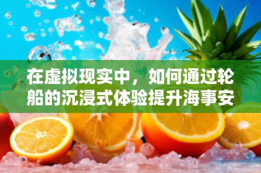 在虚拟现实中，如何通过轮船的沉浸式体验提升海事安全培训的效率？