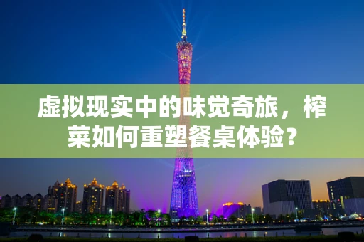 虚拟现实中的味觉奇旅，榨菜如何重塑餐桌体验？