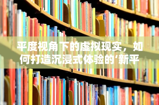 平度视角下的虚拟现实，如何打造沉浸式体验的‘新平度’？