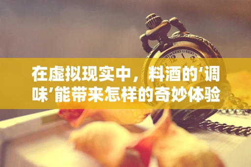 在虚拟现实中，料酒的‘调味’能带来怎样的奇妙体验？