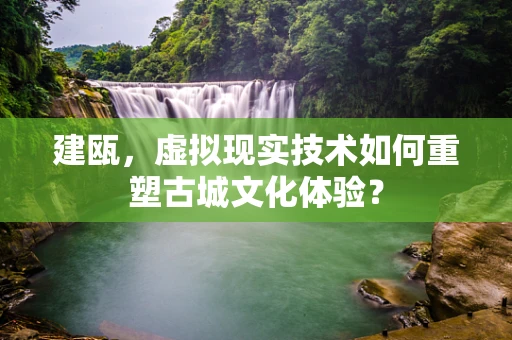 建瓯，虚拟现实技术如何重塑古城文化体验？
