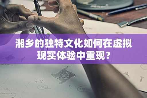 湘乡的独特文化如何在虚拟现实体验中重现？