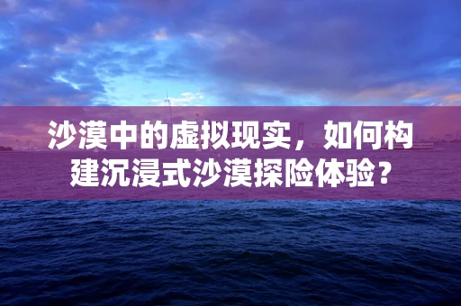 沙漠中的虚拟现实，如何构建沉浸式沙漠探险体验？