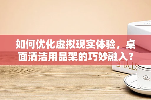 如何优化虚拟现实体验，桌面清洁用品架的巧妙融入？