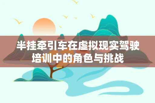 半挂牵引车在虚拟现实驾驶培训中的角色与挑战