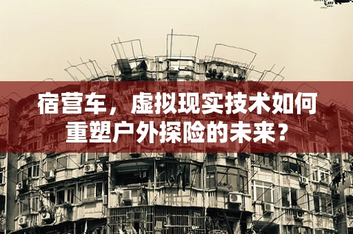 宿营车，虚拟现实技术如何重塑户外探险的未来？