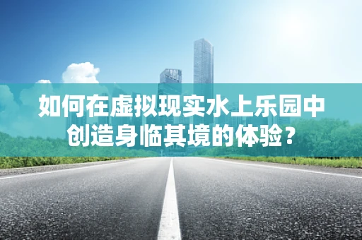 如何在虚拟现实水上乐园中创造身临其境的体验？