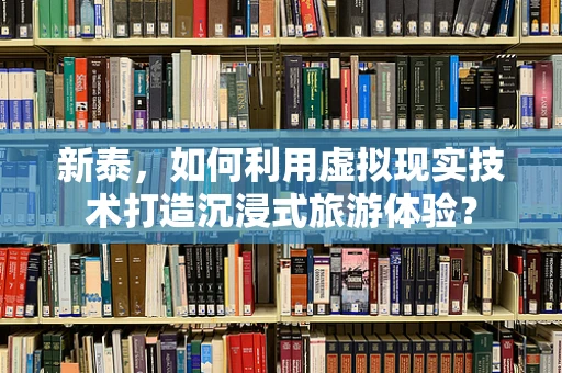 新泰，如何利用虚拟现实技术打造沉浸式旅游体验？