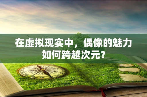 在虚拟现实中，偶像的魅力如何跨越次元？