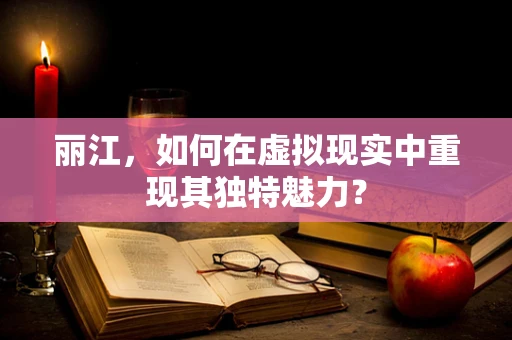 丽江，如何在虚拟现实中重现其独特魅力？