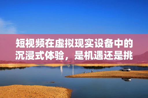 短视频在虚拟现实设备中的沉浸式体验，是机遇还是挑战？