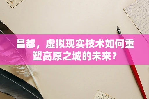 昌都，虚拟现实技术如何重塑高原之城的未来？