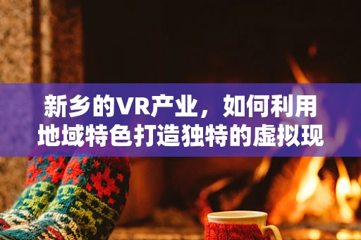 新乡的VR产业，如何利用地域特色打造独特的虚拟现实体验？