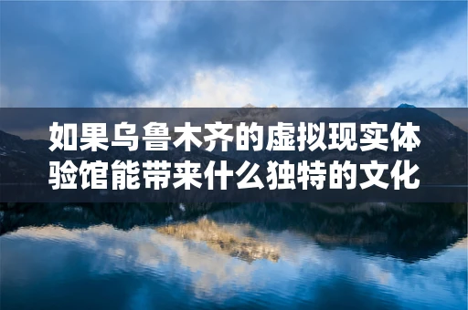 如果乌鲁木齐的虚拟现实体验馆能带来什么独特的文化沉浸？
