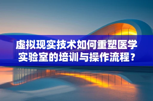 虚拟现实技术如何重塑医学实验室的培训与操作流程？