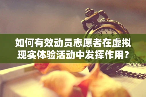 如何有效动员志愿者在虚拟现实体验活动中发挥作用？