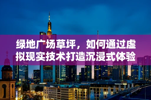 绿地广场草坪，如何通过虚拟现实技术打造沉浸式体验？