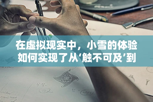 在虚拟现实中，小雪的体验如何实现了从‘触不可及’到‘身临其境’的转变？