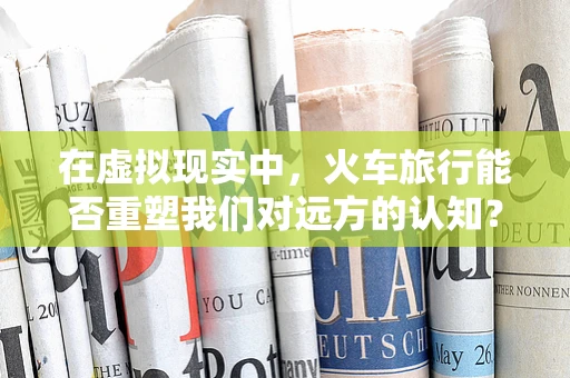 在虚拟现实中，火车旅行能否重塑我们对远方的认知？