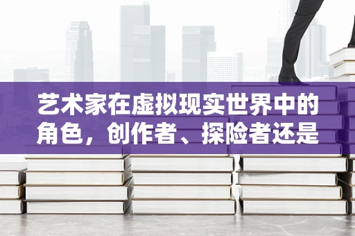 艺术家在虚拟现实世界中的角色，创作者、探险者还是新媒介的守护者？