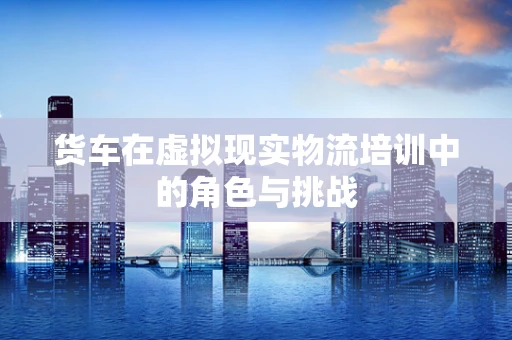 货车在虚拟现实物流培训中的角色与挑战
