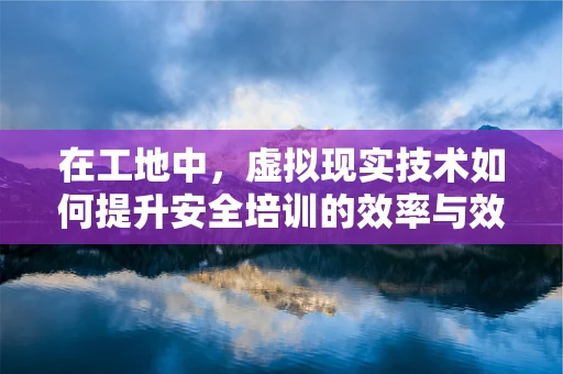 在工地中，虚拟现实技术如何提升安全培训的效率与效果？