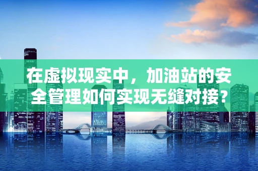 在虚拟现实中，加油站的安全管理如何实现无缝对接？