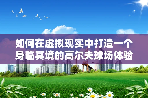如何在虚拟现实中打造一个身临其境的高尔夫球场体验？