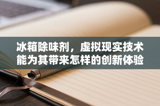 冰箱除味剂，虚拟现实技术能为其带来怎样的创新体验？
