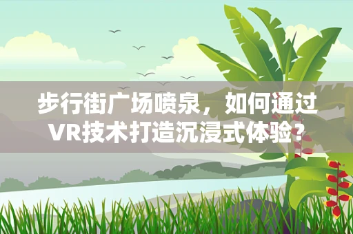 步行街广场喷泉，如何通过VR技术打造沉浸式体验？
