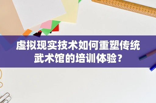 虚拟现实技术如何重塑传统武术馆的培训体验？