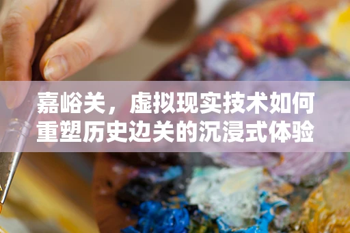 嘉峪关，虚拟现实技术如何重塑历史边关的沉浸式体验？