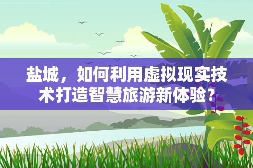 盐城，如何利用虚拟现实技术打造智慧旅游新体验？
