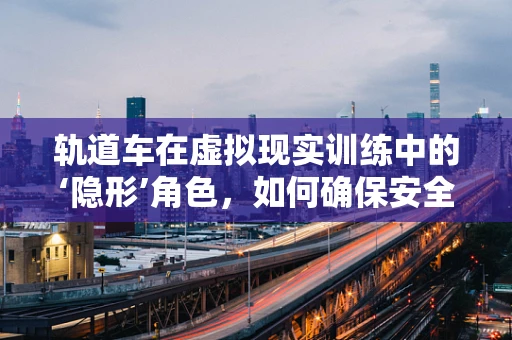 轨道车在虚拟现实训练中的‘隐形’角色，如何确保安全与高效？