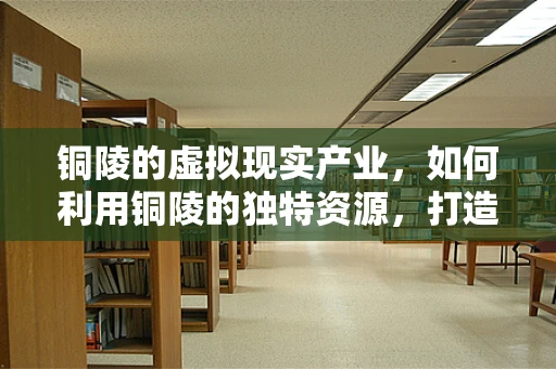 铜陵的虚拟现实产业，如何利用铜陵的独特资源，打造特色VR生态？