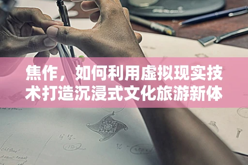 焦作，如何利用虚拟现实技术打造沉浸式文化旅游新体验？