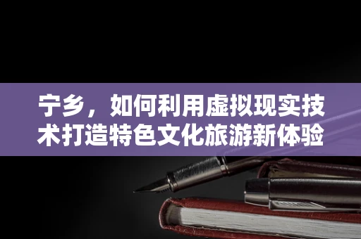 宁乡，如何利用虚拟现实技术打造特色文化旅游新体验？