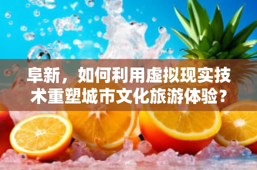 阜新，如何利用虚拟现实技术重塑城市文化旅游体验？