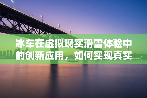 冰车在虚拟现实滑雪体验中的创新应用，如何实现真实触感与乐趣的完美融合？