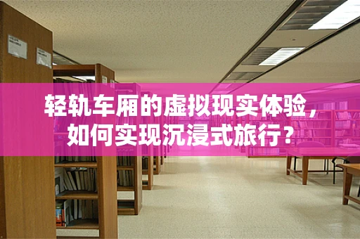 轻轨车厢的虚拟现实体验，如何实现沉浸式旅行？