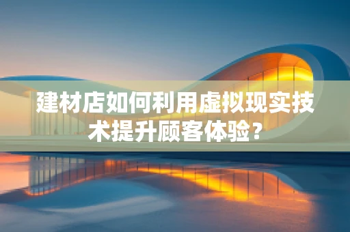 建材店如何利用虚拟现实技术提升顾客体验？
