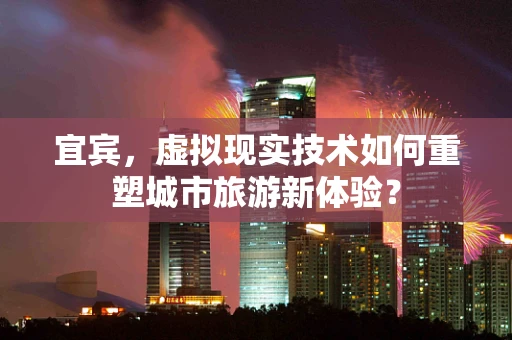 宜宾，虚拟现实技术如何重塑城市旅游新体验？