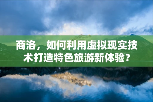 商洛，如何利用虚拟现实技术打造特色旅游新体验？