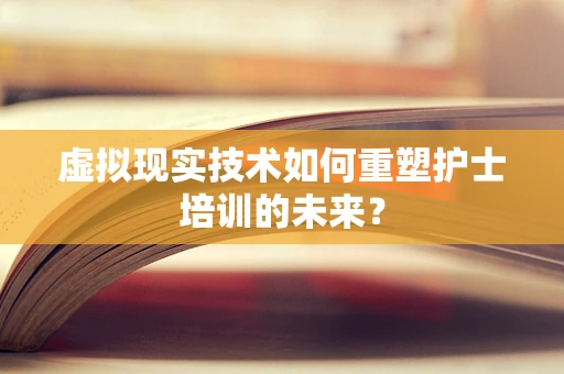 虚拟现实技术如何重塑护士培训的未来？