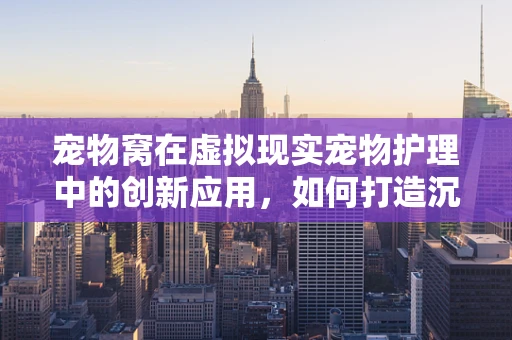 宠物窝在虚拟现实宠物护理中的创新应用，如何打造沉浸式宠物护理体验？